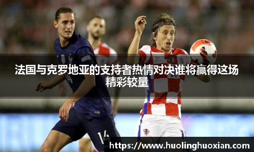 法国与克罗地亚的支持者热情对决谁将赢得这场精彩较量