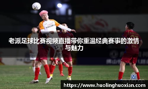 老派足球比赛视频直播带你重温经典赛事的激情与魅力