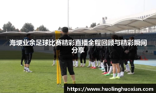 海埂业余足球比赛精彩直播全程回顾与精彩瞬间分享