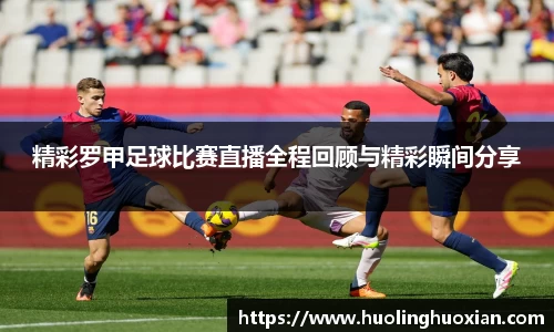 精彩罗甲足球比赛直播全程回顾与精彩瞬间分享