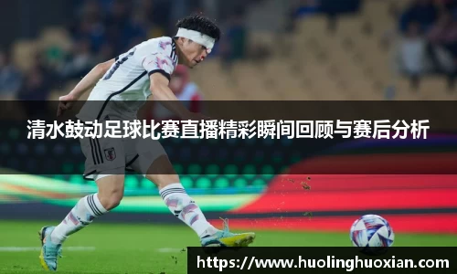 清水鼓动足球比赛直播精彩瞬间回顾与赛后分析