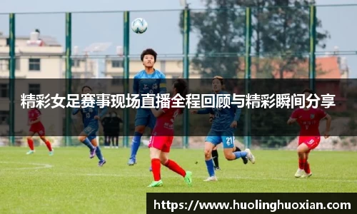 精彩女足赛事现场直播全程回顾与精彩瞬间分享