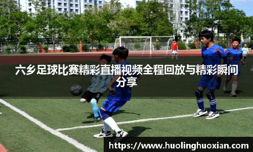 六乡足球比赛精彩直播视频全程回放与精彩瞬间分享