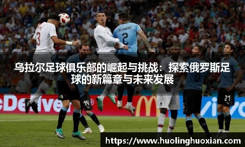 乌拉尔足球俱乐部的崛起与挑战：探索俄罗斯足球的新篇章与未来发展