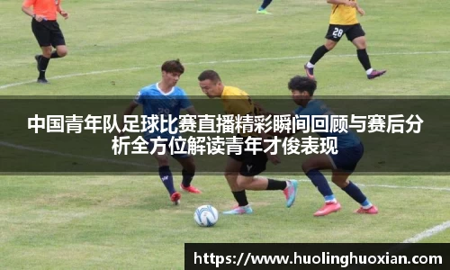 中国青年队足球比赛直播精彩瞬间回顾与赛后分析全方位解读青年才俊表现
