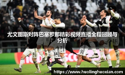 尤文图斯对阵巴塞罗那精彩视频直播全程回顾与分析